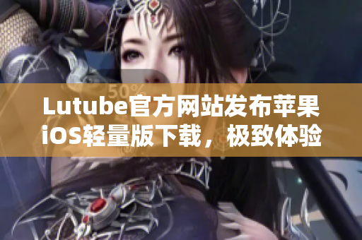 Lutube官方网站发布苹果iOS轻量版下载，极致体验享不停