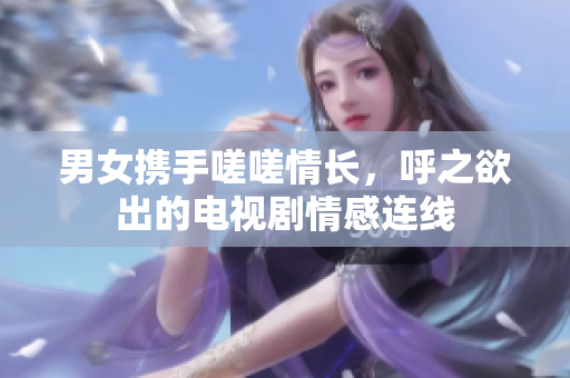 男女携手嗟嗟情长，呼之欲出的电视剧情感连线