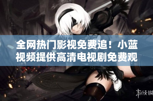 全网热门影视免费追！小蓝视频提供高清电视剧免费观看