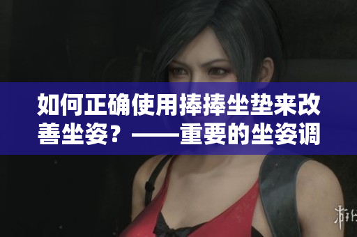 如何正确使用捧捧坐垫来改善坐姿？——重要的坐姿调整技巧