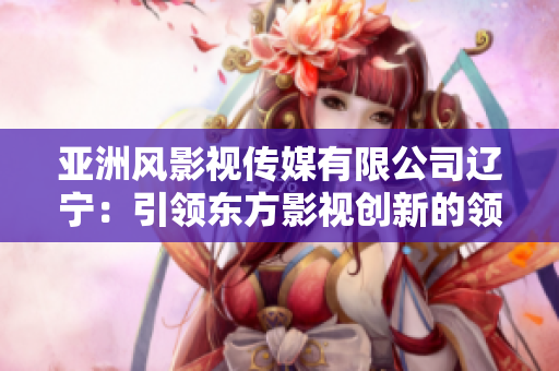 亚洲风影视传媒有限公司辽宁：引领东方影视创新的领军企业