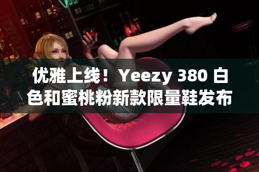 优雅上线！Yeezy 380 白色和蜜桃粉新款限量鞋发布