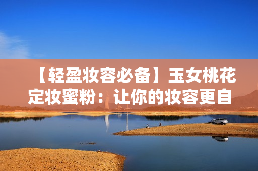 【轻盈妆容必备】玉女桃花定妆蜜粉：让你的妆容更自然、更持久