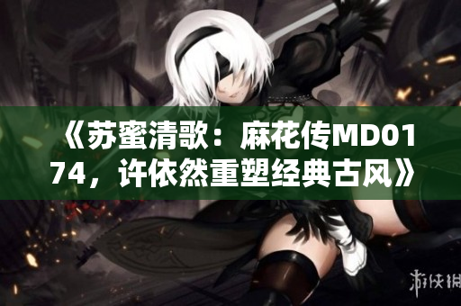 《苏蜜清歌：麻花传MD0174，许依然重塑经典古风》