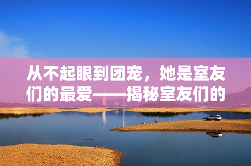 从不起眼到团宠，她是室友们的最爱——揭秘室友们的百度云之谜！