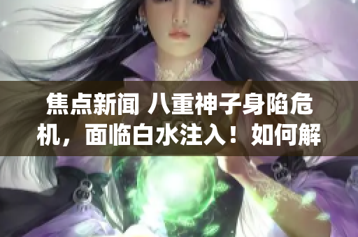 焦点新闻 八重神子身陷危机，面临白水注入！如何解决这一困境？(1)