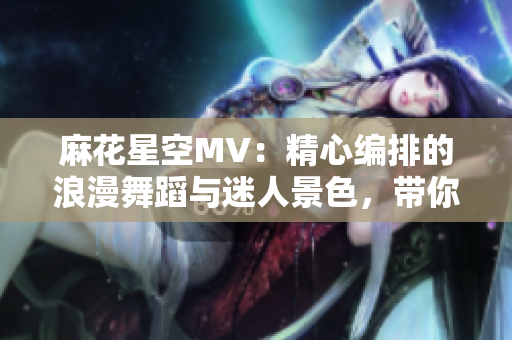 麻花星空MV：精心编排的浪漫舞蹈与迷人景色，带你领略星空之美