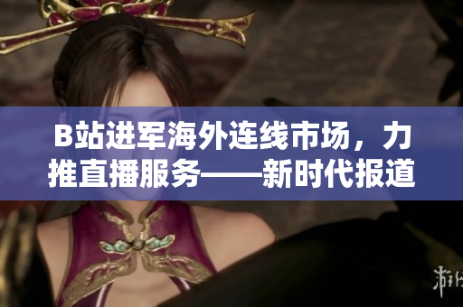 B站进军海外连线市场，力推直播服务——新时代报道