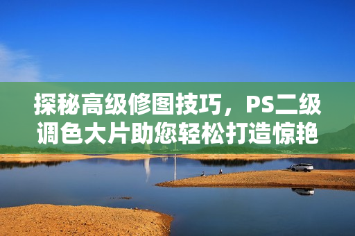 探秘高级修图技巧，PS二级调色大片助您轻松打造惊艳照片
