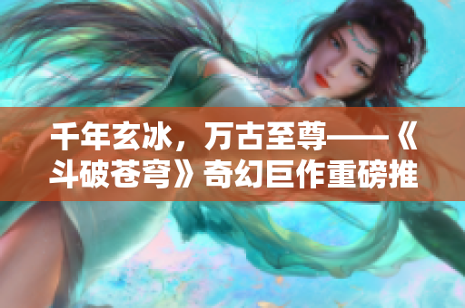 千年玄冰，万古至尊——《斗破苍穹》奇幻巨作重磅推荐！