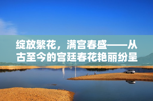 绽放繁花，满宫春盛——从古至今的宫廷春花艳丽纷呈景象