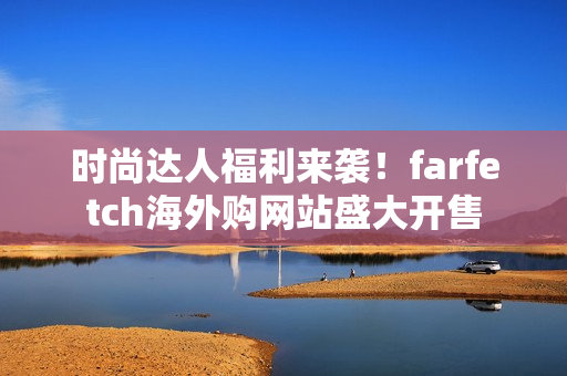 时尚达人福利来袭！farfetch海外购网站盛大开售