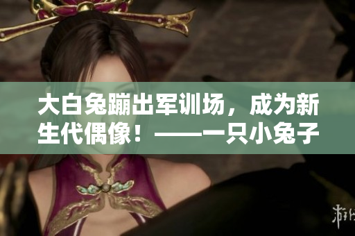 大白兔蹦出军训场，成为新生代偶像！——一只小兔子的成名之路