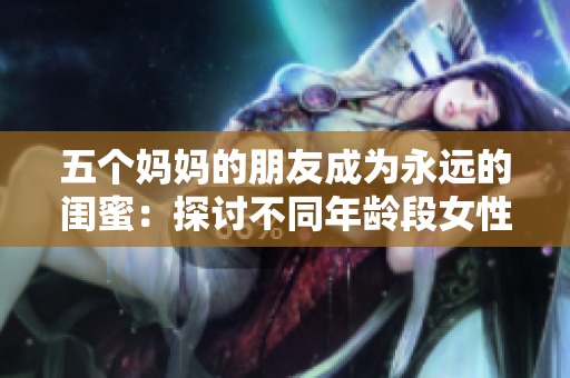 五个妈妈的朋友成为永远的闺蜜：探讨不同年龄段女性友情的力量