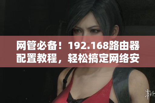 网管必备！192.168路由器配置教程，轻松搞定网络安全