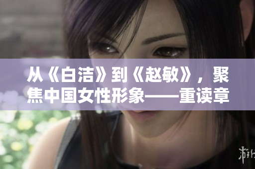 从《白洁》到《赵敏》，聚焦中国女性形象——重读章课经典作品《张倩》