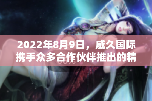 2022年8月9日，威久国际携手众多合作伙伴推出的精彩视频！