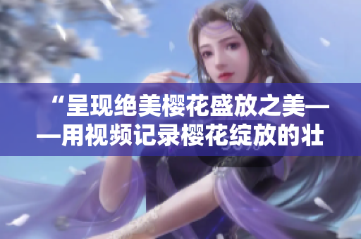 “呈现绝美樱花盛放之美——用视频记录樱花绽放的壮观景象”