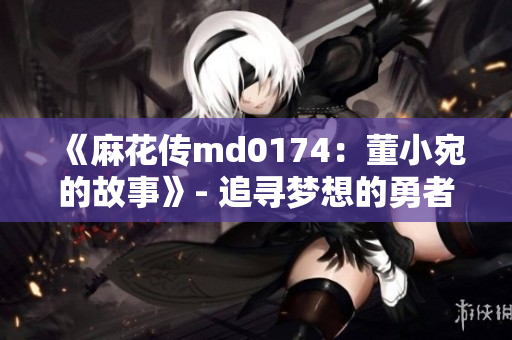 《麻花传md0174：董小宛的故事》- 追寻梦想的勇者