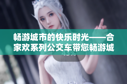 畅游城市的快乐时光——合家欢系列公交车带您畅游城市的美景