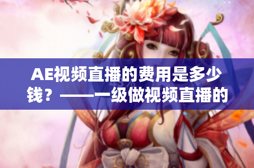 AE视频直播的费用是多少钱？——一级做视频直播的AE新闻