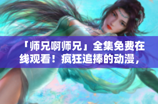 「师兄啊师兄」全集免费在线观看！疯狂追捧的动漫，你还不去看看？