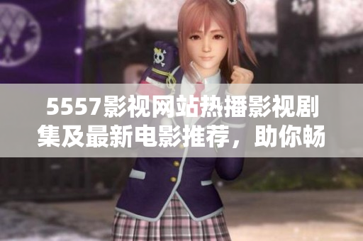 5557影视网站热播影视剧集及最新电影推荐，助你畅享视觉盛宴