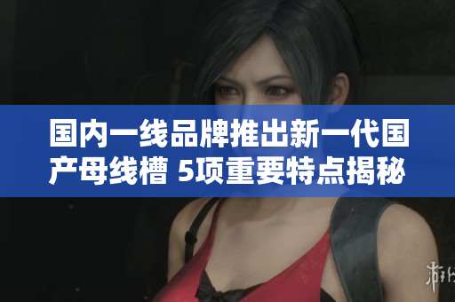 国内一线品牌推出新一代国产母线槽 5项重要特点揭秘