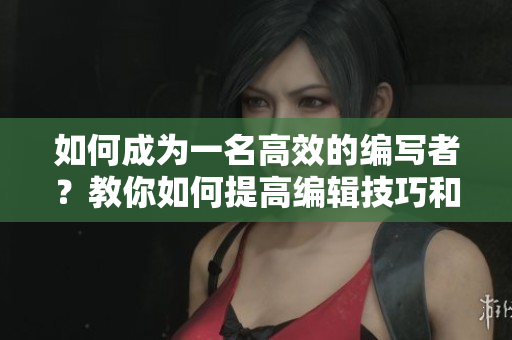 如何成为一名高效的编写者？教你如何提高编辑技巧和写作能力！