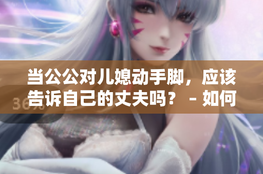 当公公对儿媳动手脚，应该告诉自己的丈夫吗？ – 如何处理家庭暴力