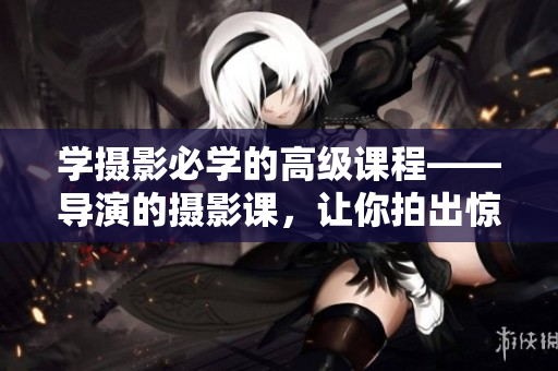 学摄影必学的高级课程——导演的摄影课，让你拍出惊艳大片的秘密解析