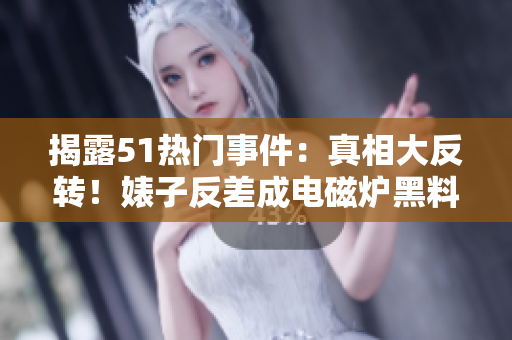 揭露51热门事件：真相大反转！婊子反差成电磁炉黑料爆出实情