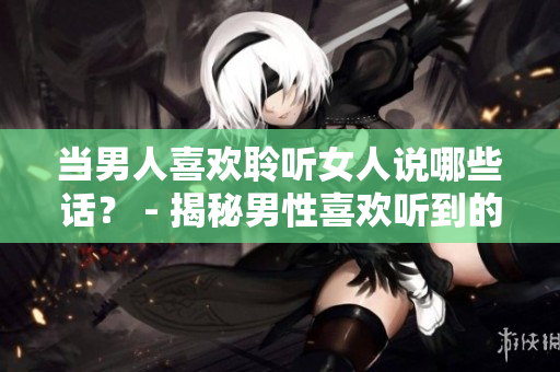 当男人喜欢聆听女人说哪些话？ - 揭秘男性喜欢听到的女性言辞
