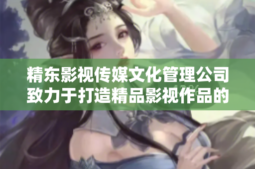 精东影视传媒文化管理公司致力于打造精品影视作品的文化管理品牌