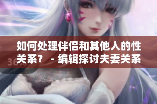 如何处理伴侣和其他人的性关系？ - 编辑探讨夫妻关系话题