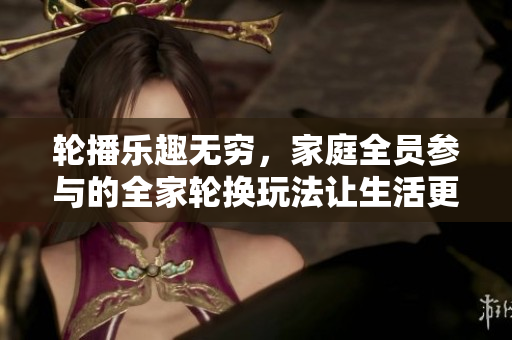 轮播乐趣无穷，家庭全员参与的全家轮换玩法让生活更有趣