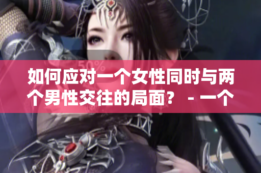 如何应对一个女性同时与两个男性交往的局面？ - 一个编辑的建议