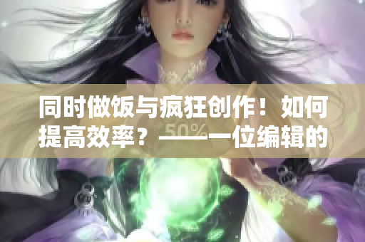 同时做饭与疯狂创作！如何提高效率？——一位编辑的亲身经历