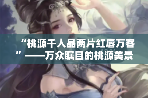 “桃源千人品两片红唇万客”——万众瞩目的桃源美景与热情款待