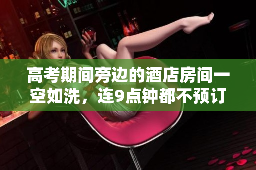 高考期间旁边的酒店房间一空如洗，连9点钟都不预订