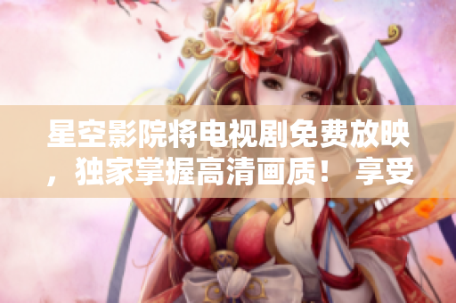星空影院将电视剧免费放映，独家掌握高清画质！ 享受优质体验！