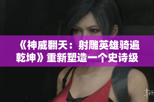 《神威翻天：射雕英雄骑遍乾坤》重新塑造一个史诗级的武侠传奇。
