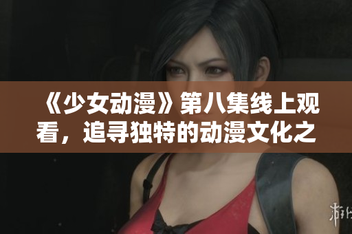 《少女动漫》第八集线上观看，追寻独特的动漫文化之美