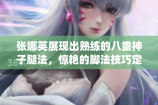 张娜英展现出熟练的八重神子腿法，惊艳的脚法技巧定格照片(1)