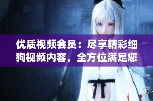 优质视频会员：尽享精彩细狗视频内容，全方位满足您的观影需求！(1)