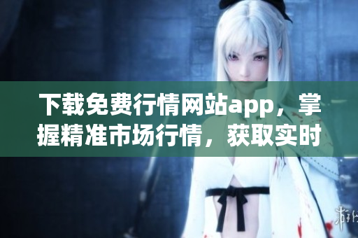 下载免费行情网站app，掌握精准市场行情，获取实时交易信息