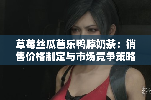 草莓丝瓜芭乐鸭脖奶茶：销售价格制定与市场竞争策略
