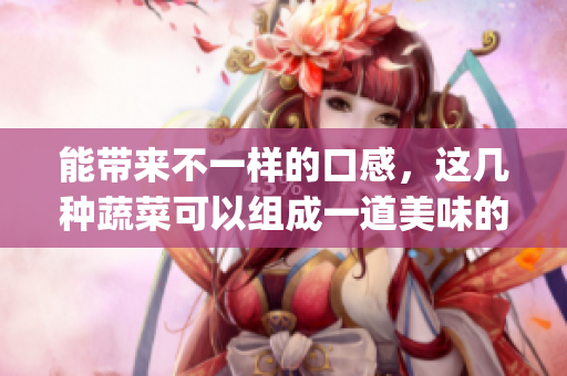 能带来不一样的口感，这几种蔬菜可以组成一道美味的凉拌佳肴！(1)