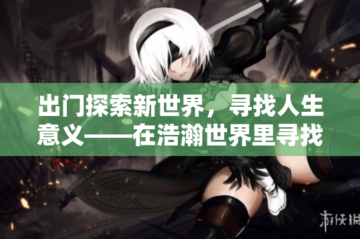 出门探索新世界，寻找人生意义——在浩瀚世界里寻找答案