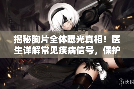 揭秘胸片全体曝光真相！医生详解常见疾病信号，保护你的健康！